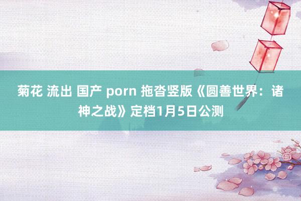 菊花 流出 国产 porn 拖沓竖版《圆善世界：诸神之战》定