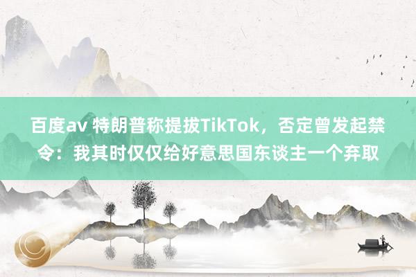 百度av 特朗普称提拔TikTok，否定曾发起禁令：我其时仅仅给好意思国东谈主一个弃取