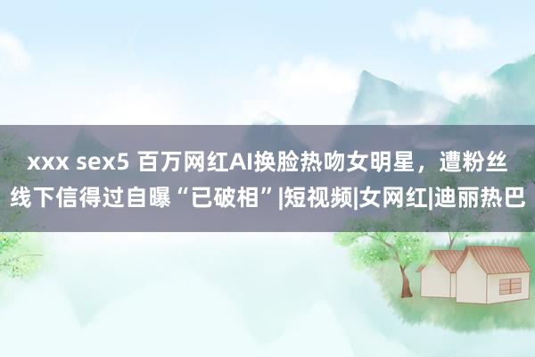 xxx sex5 百万网红AI换脸热吻女明星，遭粉丝线下信得